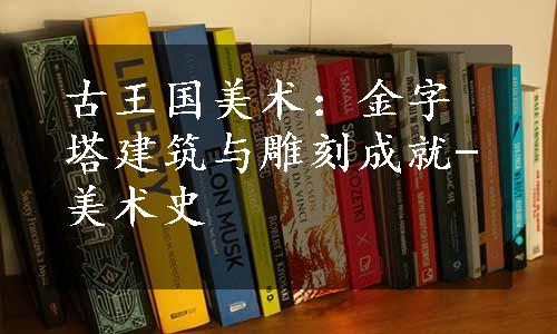 古王国美术：金字塔建筑与雕刻成就-美术史