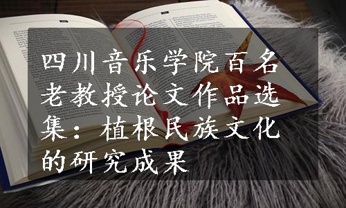 四川音乐学院百名老教授论文作品选集：植根民族文化的研究成果