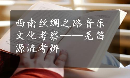 西南丝绸之路音乐文化考察——羌笛源流考辨