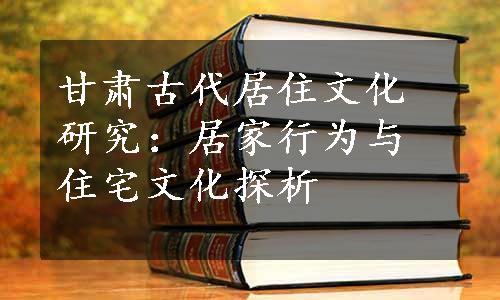 甘肃古代居住文化研究：居家行为与住宅文化探析