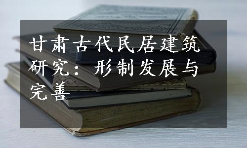 甘肃古代民居建筑研究：形制发展与完善