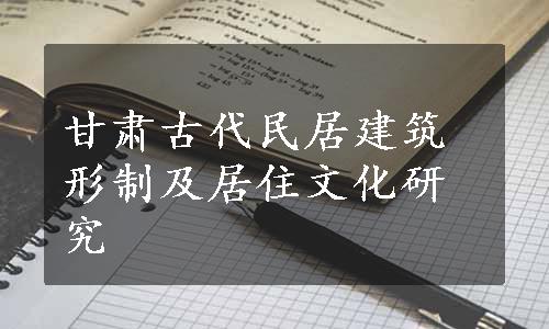 甘肃古代民居建筑形制及居住文化研究