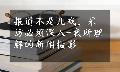 报道不是儿戏，采访必须深入-我所理解的新闻摄影