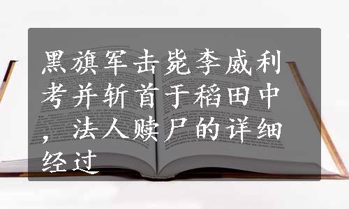 黑旗军击毙李威利考并斩首于稻田中，法人赎尸的详细经过