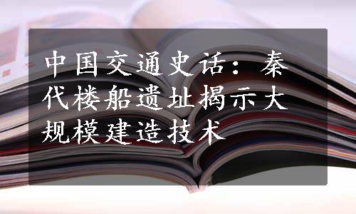 中国交通史话：秦代楼船遗址揭示大规模建造技术