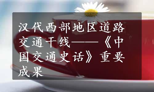 汉代西部地区道路交通干线——《中国交通史话》重要成果