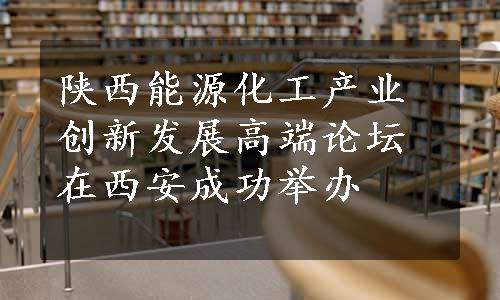 陕西能源化工产业创新发展高端论坛在西安成功举办