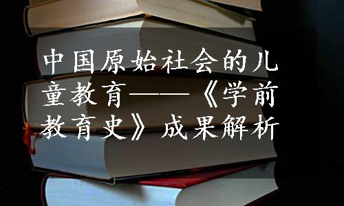 中国原始社会的儿童教育——《学前教育史》成果解析