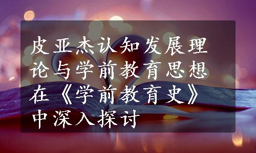 皮亚杰认知发展理论与学前教育思想在《学前教育史》中深入探讨