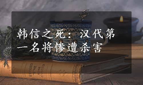 韩信之死：汉代第一名将惨遭杀害