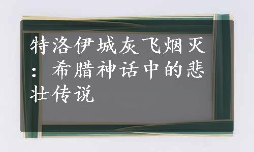 特洛伊城灰飞烟灭：希腊神话中的悲壮传说