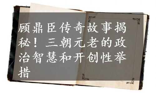 顾鼎臣传奇故事揭秘！三朝元老的政治智慧和开创性举措