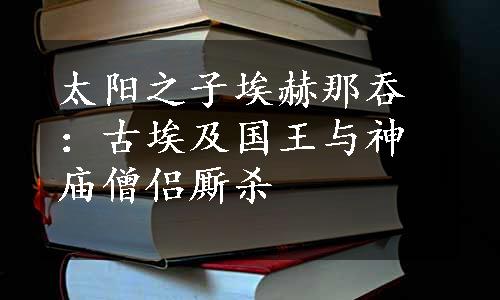 太阳之子埃赫那吞：古埃及国王与神庙僧侣厮杀