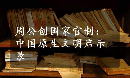 周公创国家官制：中国原生文明启示录