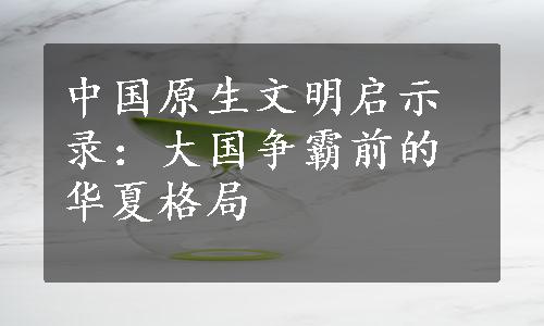 中国原生文明启示录：大国争霸前的华夏格局