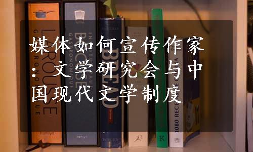 媒体如何宣传作家：文学研究会与中国现代文学制度