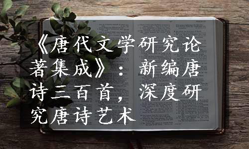 《唐代文学研究论著集成》：新编唐诗三百首，深度研究唐诗艺术