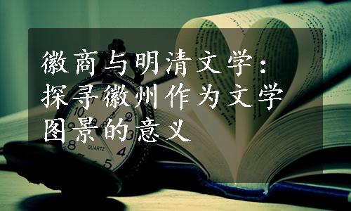 徽商与明清文学：探寻徽州作为文学图景的意义