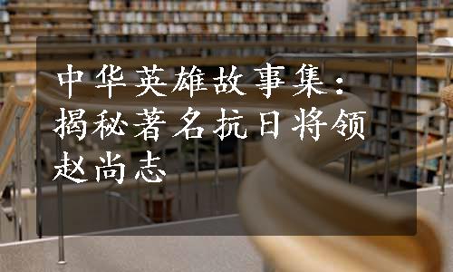 中华英雄故事集：揭秘著名抗日将领赵尚志