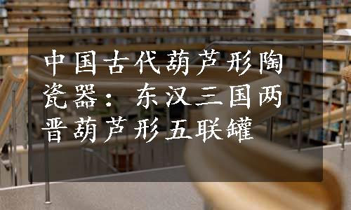 中国古代葫芦形陶瓷器：东汉三国两晋葫芦形五联罐