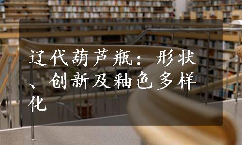 辽代葫芦瓶：形状、创新及釉色多样化