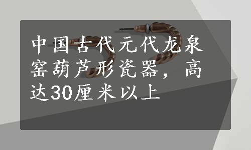 中国古代元代龙泉窑葫芦形瓷器，高达30厘米以上