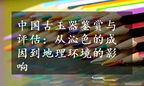 中国古玉器鉴赏与评估：从沁色的成因到地理环境的影响