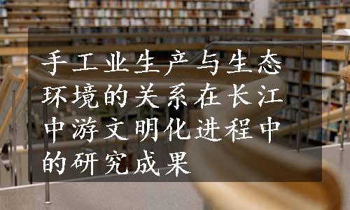 手工业生产与生态环境的关系在长江中游文明化进程中的研究成果