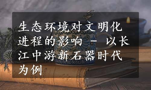 生态环境对文明化进程的影响 - 以长江中游新石器时代为例