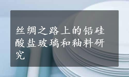 丝绸之路上的铅硅酸盐玻璃和釉料研究