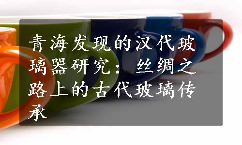 青海发现的汉代玻璃器研究：丝绸之路上的古代玻璃传承