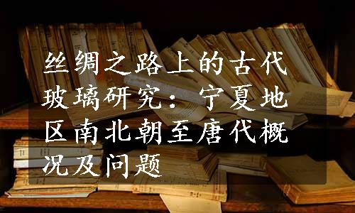 丝绸之路上的古代玻璃研究：宁夏地区南北朝至唐代概况及问题