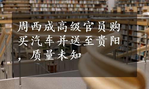 周西成高级官员购买汽车并送至贵阳，质量未知