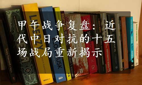 甲午战争复盘: 近代中日对抗的十五场战局重新揭示