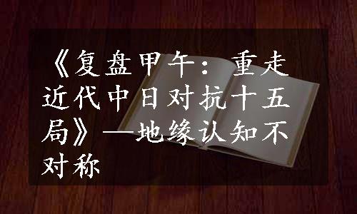 《复盘甲午：重走近代中日对抗十五局》—地缘认知不对称