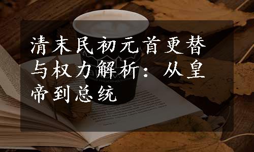 清末民初元首更替与权力解析：从皇帝到总统