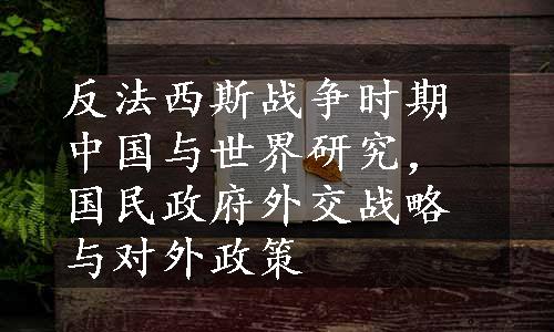 反法西斯战争时期中国与世界研究，国民政府外交战略与对外政策