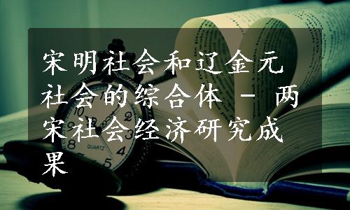 宋明社会和辽金元社会的综合体 - 两宋社会经济研究成果