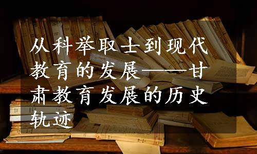 从科举取士到现代教育的发展——甘肃教育发展的历史轨迹