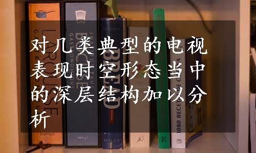 对几类典型的电视表现时空形态当中的深层结构加以分析