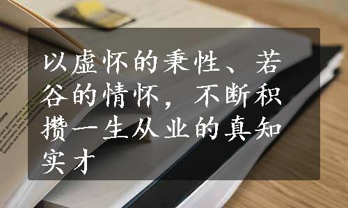 以虚怀的秉性、若谷的情怀，不断积攒一生从业的真知实才