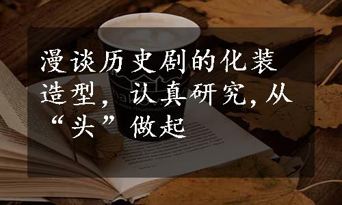 漫谈历史剧的化装造型，认真研究,从“头”做起