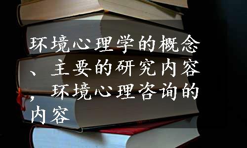 环境心理学的概念、主要的研究内容，环境心理咨询的内容