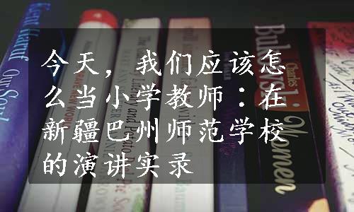 今天，我们应该怎么当小学教师∶在新疆巴州师范学校的演讲实录