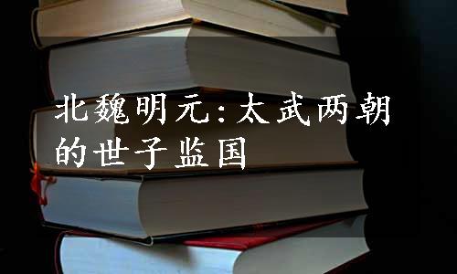 北魏明元:太武两朝的世子监国