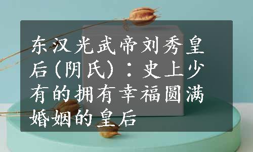 东汉光武帝刘秀皇后(阴氏)∶史上少有的拥有幸福圆满婚姻的皇后