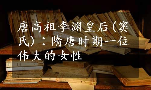 唐高祖李渊皇后(窦氏)∶隋唐时期一位伟大的女性