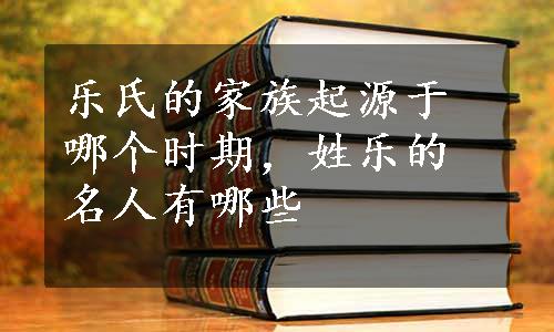 乐氏的家族起源于哪个时期，姓乐的名人有哪些