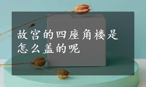 故宫的四座角楼是怎么盖的呢