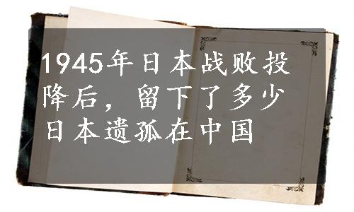 1945年日本战败投降后，留下了多少日本遗孤在中国